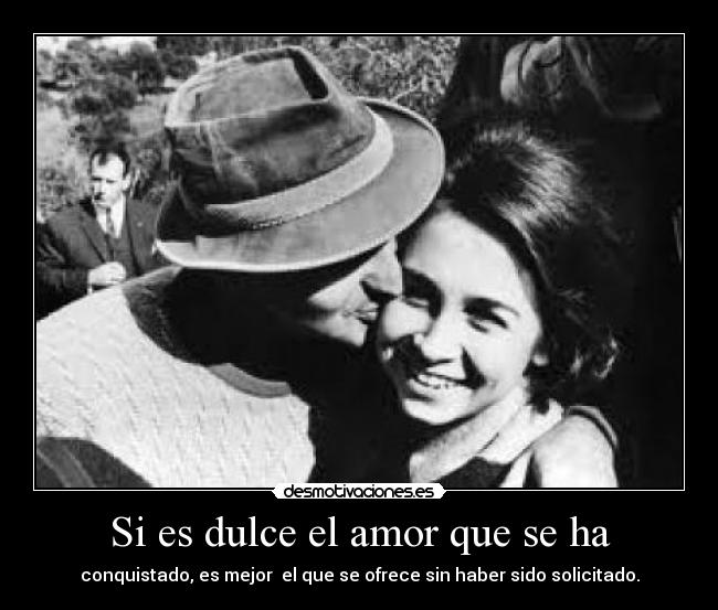 Si es dulce el amor que se ha - conquistado, es mejor  el que se ofrece sin haber sido solicitado.