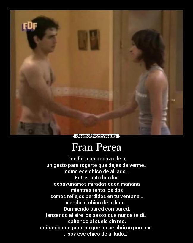 Fran Perea - me falta un pedazo de tí,
un gesto para rogarte que dejes de verme...
como ese chico de al lado...
Entre tanto los dos
desayunamos miradas cada mañana
mientras tanto los dos
somos reflejos perdidos en tu ventana...
siendo la chica de al lado...
Durmiendo pared con pared,
lanzando al aire los besos que nunca te di...
saltando al suelo sin red,
soñando con puertas que no se abriran para mí...
...soy ese chico de al lado...
