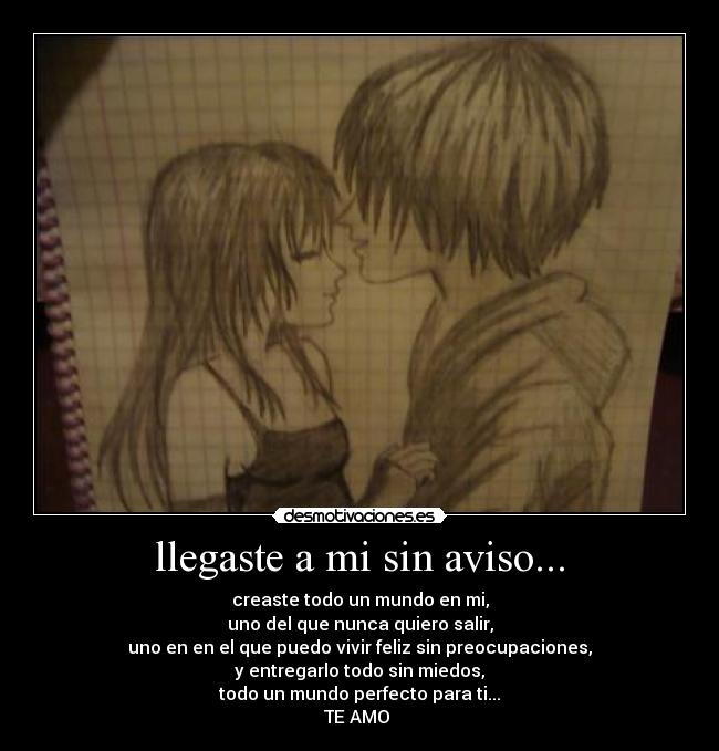 llegaste a mi sin aviso... - creaste todo un mundo en mi,
uno del que nunca quiero salir,
uno en en el que puedo vivir feliz sin preocupaciones,
y entregarlo todo sin miedos,
todo un mundo perfecto para ti...
TE AMO ♥
