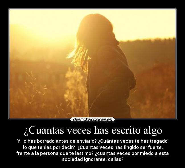 ¿Cuantas veces has escrito algo - Y lo has borrado antes de enviarlo? ¿Cuántas veces te has tragado
lo que tenias por decir? ¿Cuantas veces has fingido ser fuerte,
frente a la persona que te lastimo? ¿cuantas veces por miedo a esta
sociedad ignorante, callas?