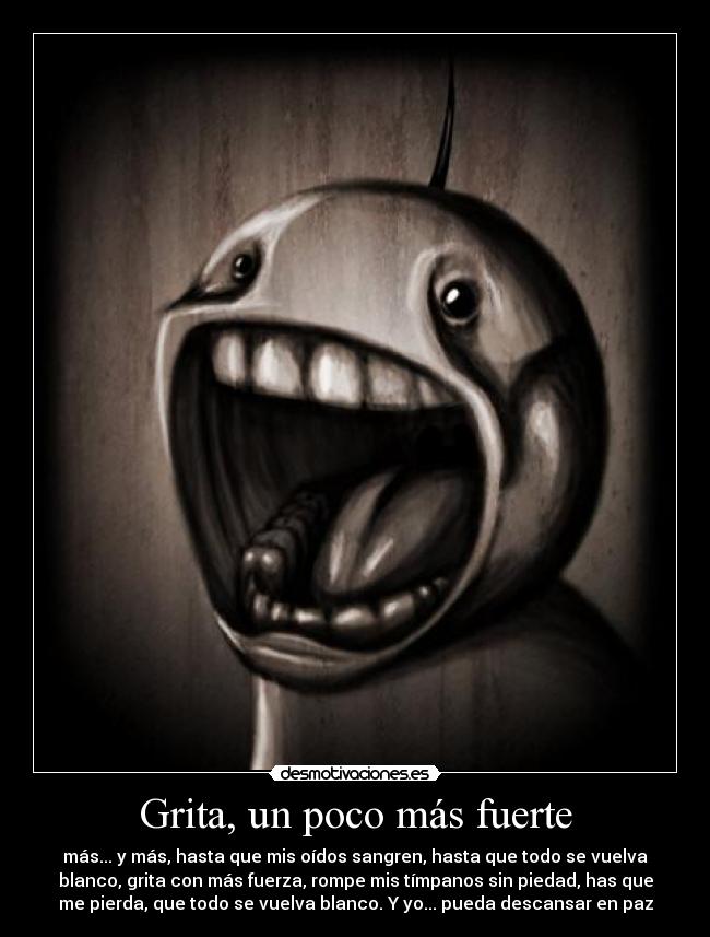 Grita, un poco más fuerte - más... y más, hasta que mis oídos sangren, hasta que todo se vuelva
blanco, grita con más fuerza, rompe mis tímpanos sin piedad, has que
me pierda, que todo se vuelva blanco. Y yo... pueda descansar en paz
