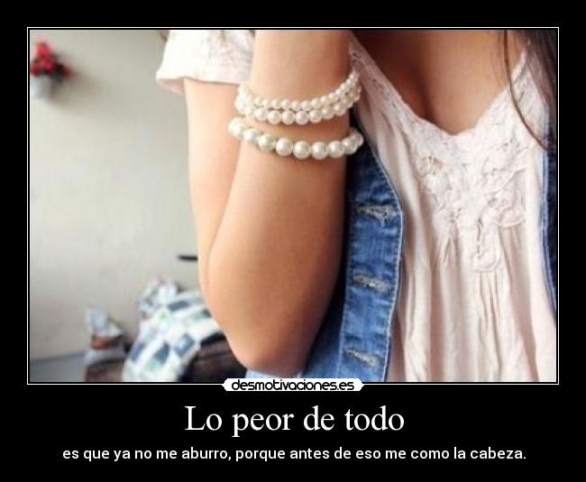 Lo peor de todo - es que ya no me aburro, porque antes de eso me como la cabeza.