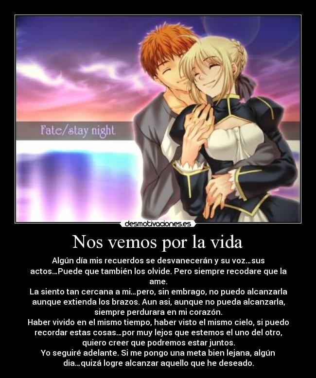 Nos vemos por la vida - Algún día mis recuerdos se desvanecerán y su voz…sus
actos…Puede que también los olvide. Pero siempre recodare que la
ame.
La siento tan cercana a mi…pero, sin embrago, no puedo alcanzarla
aunque extienda los brazos. Aun asi, aunque no pueda alcanzarla,
siempre perdurara en mi corazón.
Haber vivido en el mismo tiempo, haber visto el mismo cielo, si puedo
recordar estas cosas…por muy lejos que estemos el uno del otro,
quiero creer que podremos estar juntos.
Yo seguiré adelante. Si me pongo una meta bien lejana, algún
dia…quizá logre alcanzar aquello que he deseado.