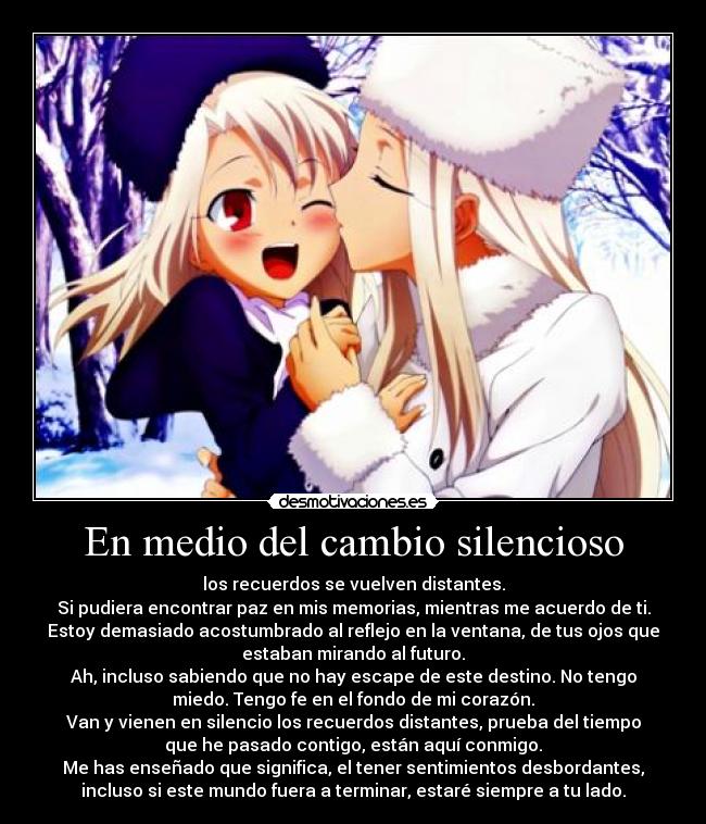 En medio del cambio silencioso - los recuerdos se vuelven distantes.
Si pudiera encontrar paz en mis memorias, mientras me acuerdo de ti.
Estoy demasiado acostumbrado al reflejo en la ventana, de tus ojos que
estaban mirando al futuro.
Ah, incluso sabiendo que no hay escape de este destino. No tengo
miedo. Tengo fe en el fondo de mi corazón.
Van y vienen en silencio los recuerdos distantes, prueba del tiempo
que he pasado contigo, están aquí conmigo.
Me has enseñado que significa, el tener sentimientos desbordantes,
incluso si este mundo fuera a terminar, estaré siempre a tu lado.