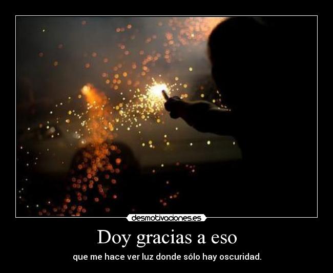 Doy gracias a eso - que me hace ver luz donde sólo hay oscuridad.