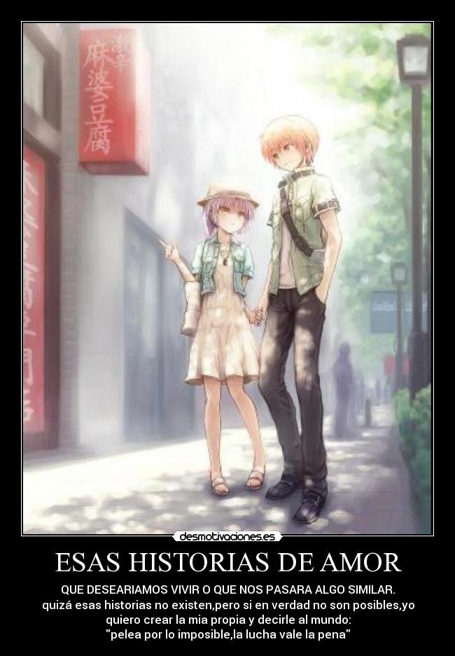ESAS HISTORIAS DE AMOR - QUE DESEARIAMOS VIVIR O QUE NOS PASARA ALGO SIMILAR.
quizá esas historias no existen,pero si en verdad no son posibles,yo
quiero crear la mia propia y decirle al mundo:
pelea por lo imposible,la lucha vale la pena