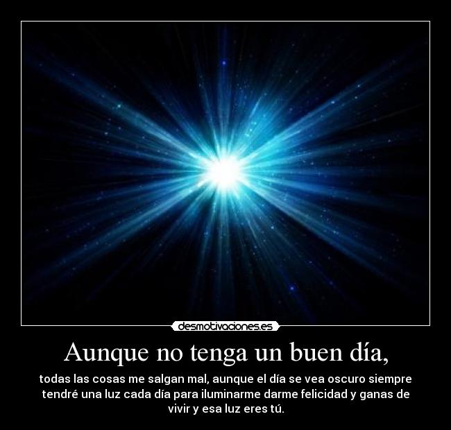 Aunque no tenga un buen día, - todas las cosas me salgan mal, aunque el día se vea oscuro siempre
tendré una luz cada día para iluminarme darme felicidad y ganas de
vivir y esa luz eres tú.