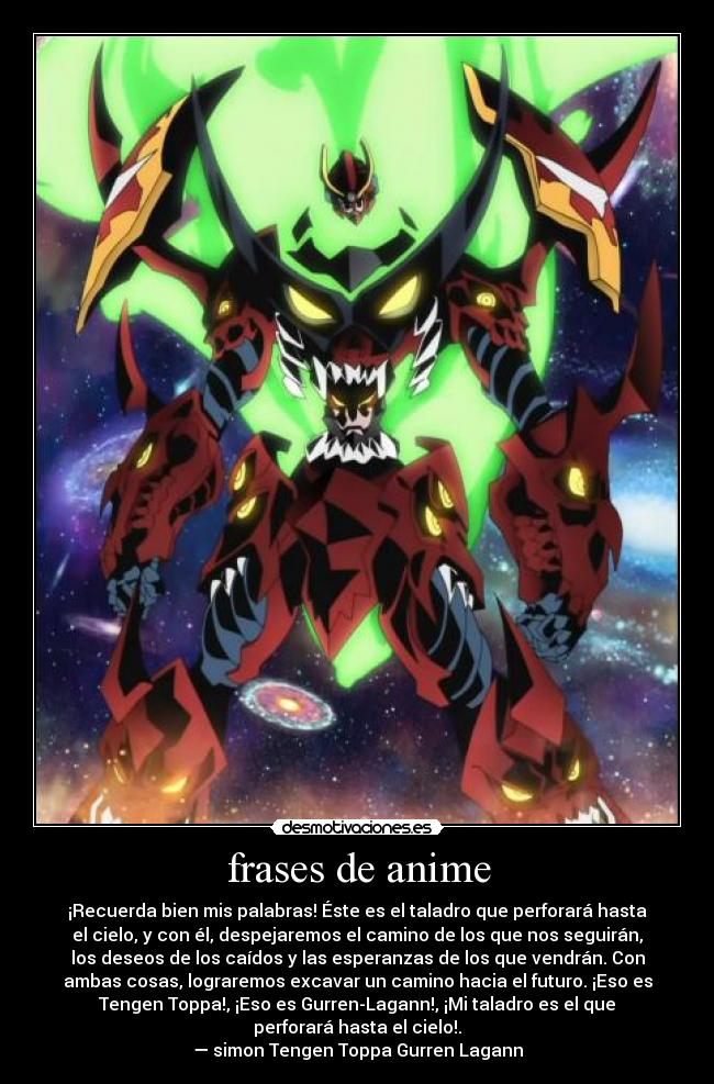 frases de anime - ¡Recuerda bien mis palabras! Éste es el taladro que perforará hasta
el cielo, y con él, despejaremos el camino de los que nos seguirán,
los deseos de los caídos y las esperanzas de los que vendrán. Con
ambas cosas, lograremos excavar un camino hacia el futuro. ¡Eso es
Tengen Toppa!, ¡Eso es Gurren-Lagann!, ¡Mi taladro es el que
perforará hasta el cielo!.
— simon Tengen Toppa Gurren Lagann