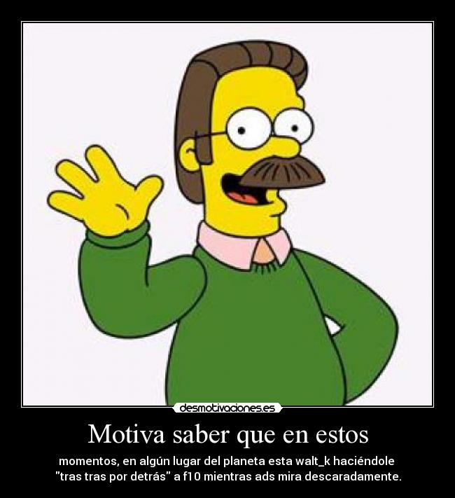 Motiva saber que en estos - momentos, en algún lugar del planeta esta walt_k haciéndole
tras tras por detrás a f10 mientras ads mira descaradamente.