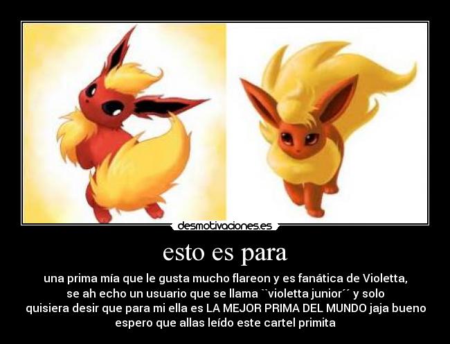 esto es para - una prima mía que le gusta mucho flareon y es fanática de Violetta,
se ah echo un usuario que se llama ``violetta junior´´ y solo
quisiera desir que para mi ella es LA MEJOR PRIMA DEL MUNDO jaja bueno
espero que allas leído este cartel primita