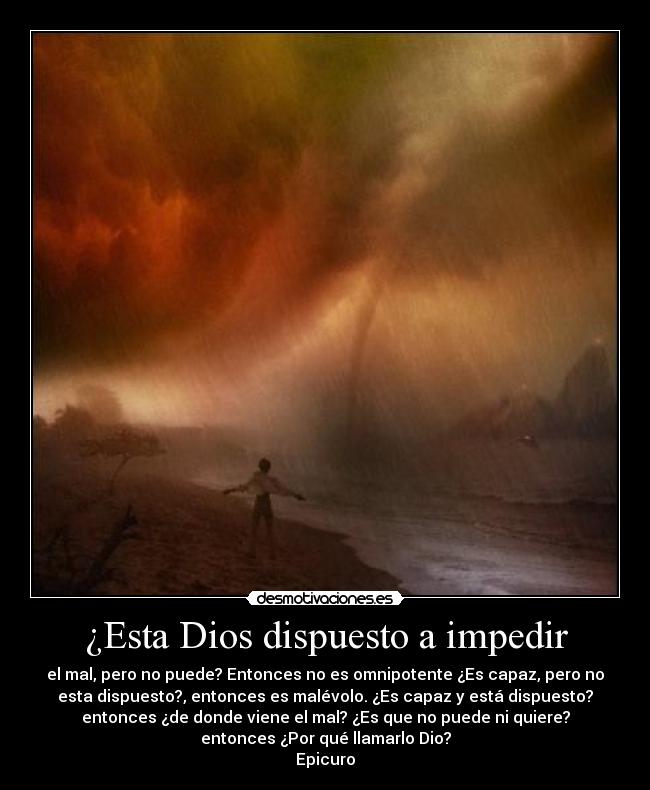 ¿Esta Dios dispuesto a impedir - el mal, pero no puede? Entonces no es omnipotente ¿Es capaz, pero no
esta dispuesto?, entonces es malévolo. ¿Es capaz y está dispuesto?
entonces ¿de donde viene el mal? ¿Es que no puede ni quiere?
entonces ¿Por qué llamarlo Dio?
Epicuro