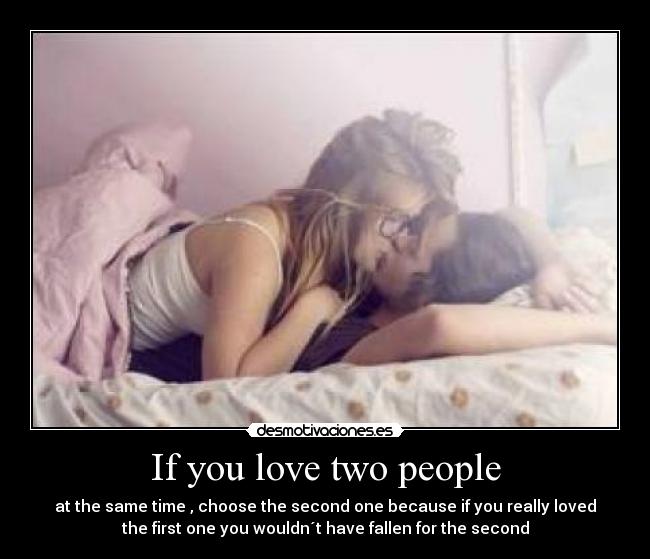 If you love two people - at the same time , choose the second one because if you really loved
the first one you wouldn´t have fallen for the second