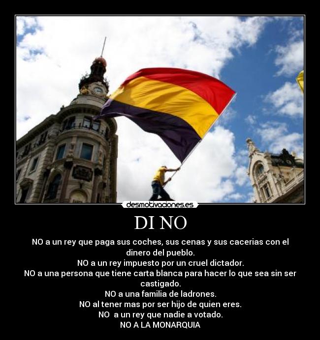 DI NO - NO a un rey que paga sus coches, sus cenas y sus cacerias con el dinero del pueblo.
NO a un rey impuesto por un cruel dictador.
NO a una persona que tiene carta blanca para hacer lo que sea sin ser castigado.
NO a una familia de ladrones.
NO al tener mas por ser hijo de quien eres.
NO  a un rey que nadie a votado.
NO A LA MONARQUIA