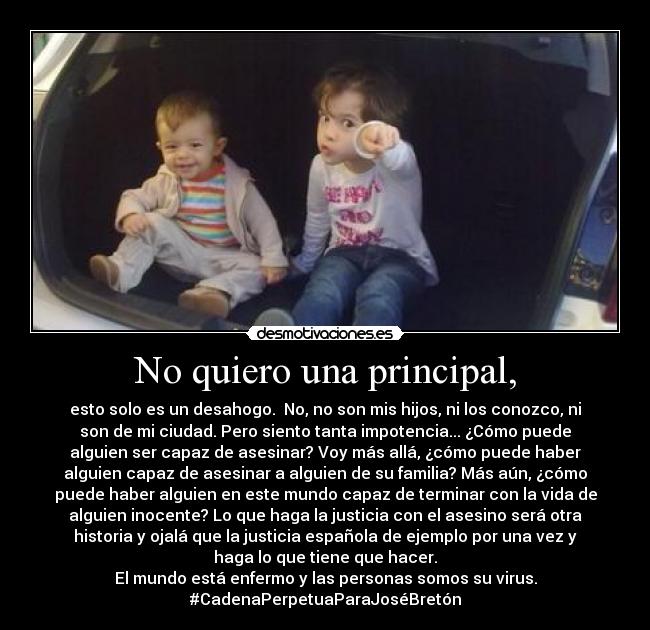No quiero una principal, - esto solo es un desahogo. No, no son mis hijos, ni los conozco, ni
son de mi ciudad. Pero siento tanta impotencia... ¿Cómo puede
alguien ser capaz de asesinar? Voy más allá, ¿cómo puede haber
alguien capaz de asesinar a alguien de su familia? Más aún, ¿cómo
puede haber alguien en este mundo capaz de terminar con la vida de
alguien inocente? Lo que haga la justicia con el asesino será otra
historia y ojalá que la justicia española de ejemplo por una vez y
haga lo que tiene que hacer.
El mundo está enfermo y las personas somos su virus.
#CadenaPerpetuaParaJoséBretón