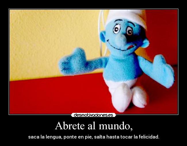 Abrete al mundo, - saca la lengua, ponte en pie, salta hasta tocar la felicidad.