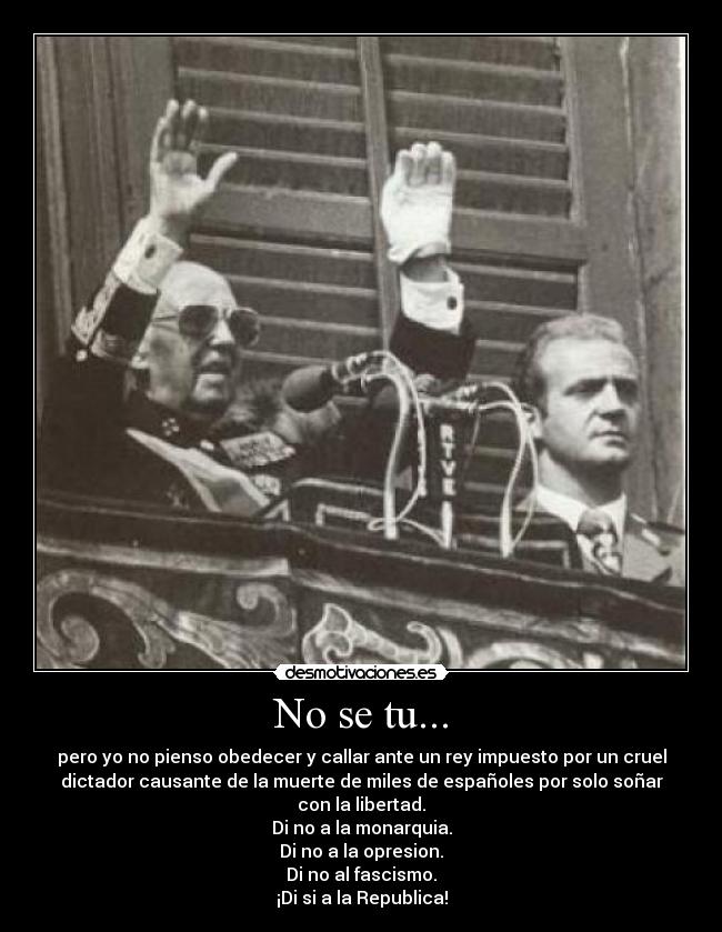 No se tu... - pero yo no pienso obedecer y callar ante un rey impuesto por un cruel
dictador causante de la muerte de miles de españoles por solo soñar
con la libertad.
Di no a la monarquia.
Di no a la opresion.
Di no al fascismo.
¡Di si a la Republica!