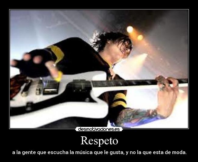 Respeto - a la gente que escucha la música que le gusta, y no la que esta de moda.