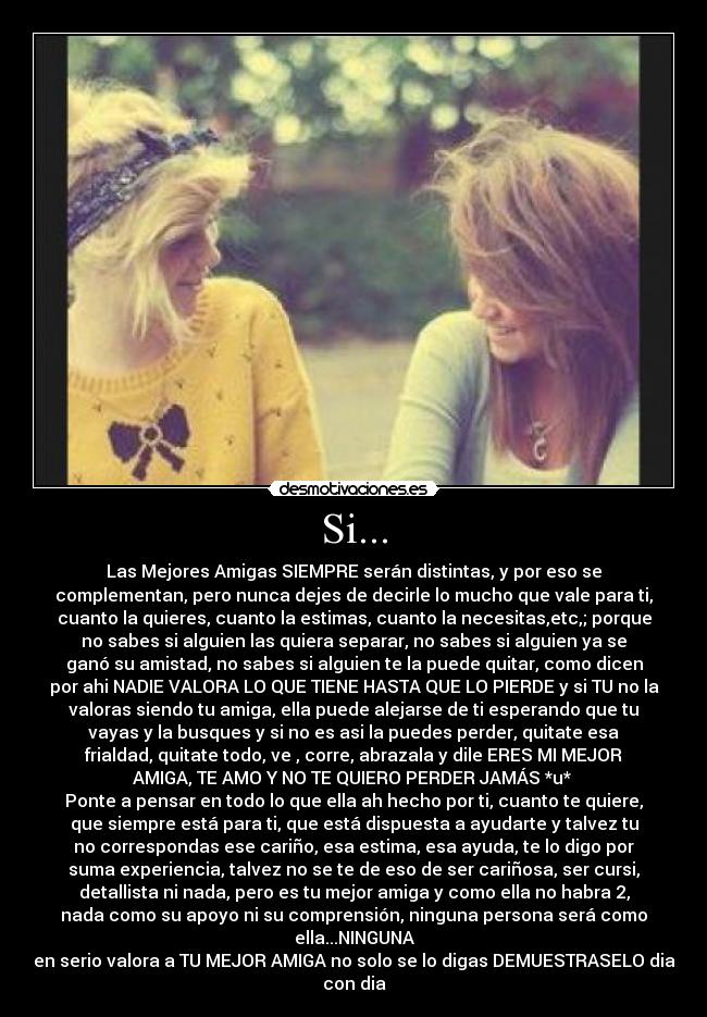 Si... - Las Mejores Amigas SIEMPRE serán distintas, y por eso se
complementan, pero nunca dejes de decirle lo mucho que vale para ti,
cuanto la quieres, cuanto la estimas, cuanto la necesitas,etc,; porque
no sabes si alguien las quiera separar, no sabes si alguien ya se
ganó su amistad, no sabes si alguien te la puede quitar, como dicen
por ahi NADIE VALORA LO QUE TIENE HASTA QUE LO PIERDE y si TU no la
valoras siendo tu amiga, ella puede alejarse de ti esperando que tu
vayas y la busques y si no es asi la puedes perder, quitate esa
frialdad, quitate todo, ve , corre, abrazala y dile ERES MI MEJOR
AMIGA, TE AMO Y NO TE QUIERO PERDER JAMÁS *u* 
Ponte a pensar en todo lo que ella ah hecho por ti, cuanto te quiere,
que siempre está para ti, que está dispuesta a ayudarte y talvez tu
no correspondas ese cariño, esa estima, esa ayuda, te lo digo por
suma experiencia, talvez no se te de eso de ser cariñosa, ser cursi,
detallista ni nada, pero es tu mejor amiga y como ella no habra 2,
nada como su apoyo ni su comprensión, ninguna persona será como
ella...NINGUNA
en serio valora a TU MEJOR AMIGA no solo se lo digas DEMUESTRASELO dia
con dia