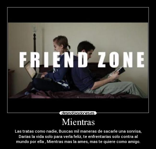 Mientras - Las tratas como nadie, Buscas mil maneras de sacarle una sonrisa,
Darías la vida solo para verla feliz, te enfrentarías solo contra al
mundo por ella , Mientras mas la ames, mas te quiere como amigo.