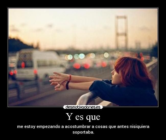 Y es que - me estoy empezando a acostumbrar a cosas que antes nisiquiera soportaba.