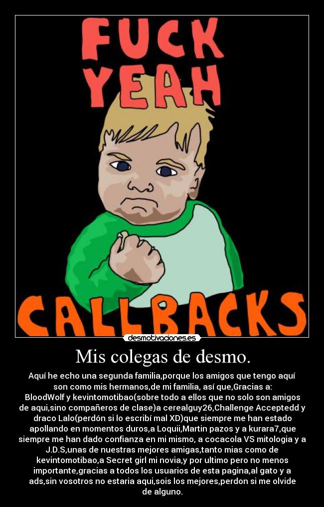 Mis colegas de desmo. - Aquí he echo una segunda familia,porque los amigos que tengo aquí
son como mis hermanos,de mi familia, así que,Gracias a:
BloodWolf y kevintomotibao(sobre todo a ellos que no solo son amigos
de aqui,sino compañeros de clase)a cerealguy26,Challenge Acceptedd y
draco Lalo(perdón si lo escribí mal XD)que siempre me han estado
apollando en momentos duros,a Loquii,Martin pazos y a kurara7,que
siempre me han dado confianza en mi mismo, a cocacola VS mitologia y a
J.D.S,unas de nuestras mejores amigas,tanto mias como de
kevintomotibao,a Secret girl mi novia,y por ultimo pero no menos
importante,gracias a todos los usuarios de esta pagina,al gato y a
ads,sin vosotros no estaria aqui,sois los mejores,perdon si me olvide
de alguno.