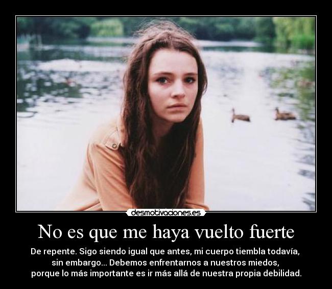 No es que me haya vuelto fuerte - De repente. Sigo siendo igual que antes, mi cuerpo tiembla todavía, 
sin embargo... Debemos enfrentarnos a nuestros miedos, 
porque lo más importante es ir más allá de nuestra propia debilidad.