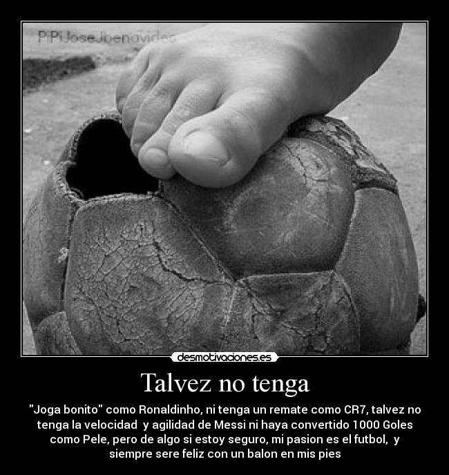 Talvez no tenga - Joga bonito como Ronaldinho, ni tenga un remate como CR7, talvez no
tenga la velocidad y agilidad de Messi ni haya convertido 1000 Goles
como Pele, pero de algo si estoy seguro, mi pasion es el futbol, y
siempre sere feliz con un balon en mis pies