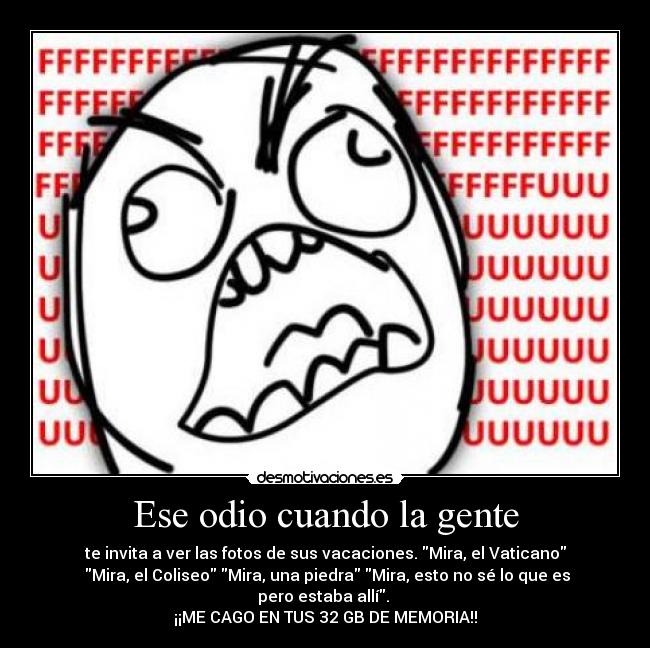 Ese odio cuando la gente - te invita a ver las fotos de sus vacaciones. Mira, el Vaticano
 Mira, el Coliseo Mira, una piedra Mira, esto no sé lo que es pero estaba allí. 
¡¡ME CAGO EN TUS 32 GB DE MEMORIA!!