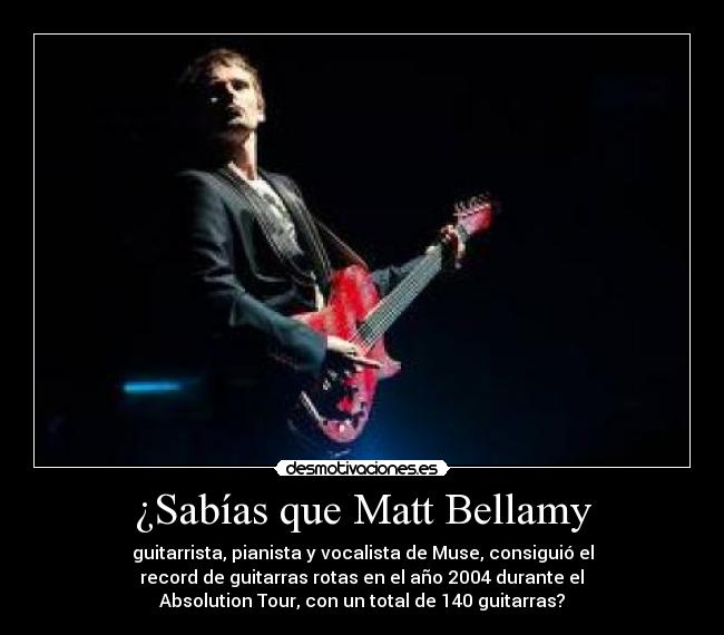 ¿Sabías que Matt Bellamy - guitarrista, pianista y vocalista de Muse, consiguió el
 record de guitarras rotas en el año 2004 durante el 
Absolution Tour, con un total de 140 guitarras?