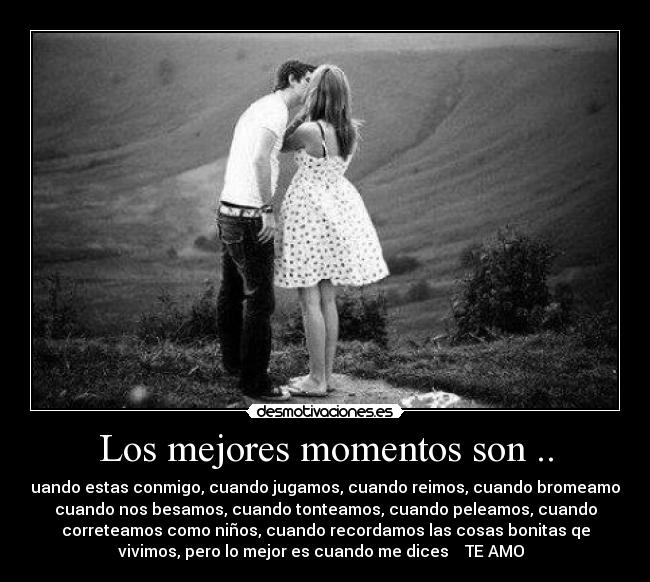 Los mejores momentos son .. - Cuando estas conmigo, cuando jugamos, cuando reimos, cuando bromeamos,
cuando nos besamos, cuando tonteamos, cuando peleamos, cuando
correteamos como niños, cuando recordamos las cosas bonitas qe
vivimos, pero lo mejor es cuando me dices ♥ TE AMO ♥