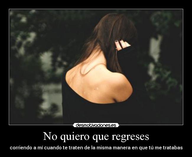 No quiero que regreses - corriendo a mí cuando te traten de la misma manera en que tú me tratabas