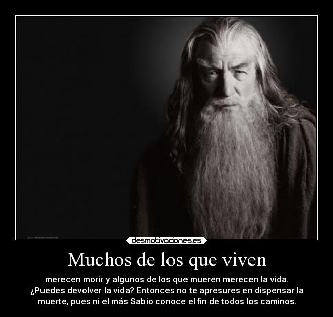 Muchos de los que viven - merecen morir y algunos de los que mueren merecen la vida.
¿Puedes devolver la vida? Entonces no te apresures en dispensar la
muerte, pues ni el más Sabio conoce el fin de todos los caminos.