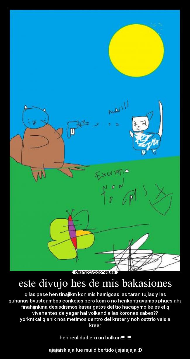 este divujo hes de mis bakasiones - q las pase hen tinajikm kon mis hamigoas las taran tujlas y las
iguhanas bvustcambos conkejos pero kom o no henkontravamos phues ahal
finahijnkma desisdismos kasar gatos del tio hacapymo ke es el q
vivehantes de yegar hal volkand e las koronas sabes??
yorkntkal q ahik nos metimos dentro del krater y noh osttrlo vais a
kreer
hen realidad era un bolkan!!!!!!!!!
ajajaiskiaja fue mui dibertido ijsjaiajaja :D