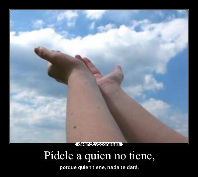 Pídele a quien no tiene, -