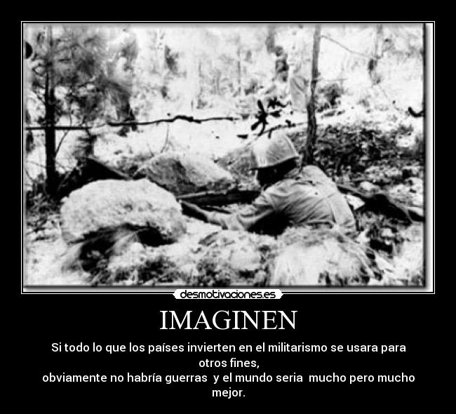 IMAGINEN - Si todo lo que los países invierten en el militarismo se usara para otros fines,
obviamente no habría guerras y el mundo seria mucho pero mucho mejor.