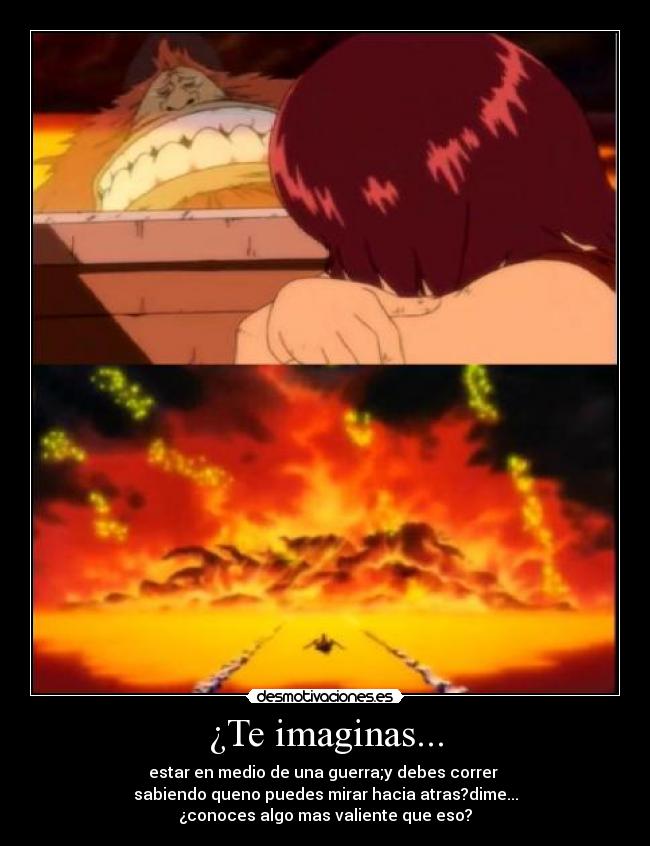 ¿Te imaginas... - estar en medio de una guerra;y debes correr
sabiendo queno puedes mirar hacia atras?dime...
¿conoces algo mas valiente que eso?