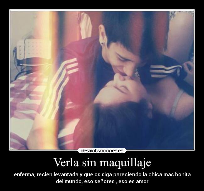 Verla sin maquillaje - enferma, recien levantada y que os siga pareciendo la chica mas bonita
del mundo, eso señores , eso es amor