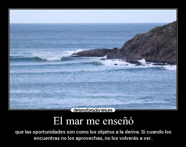El mar me enseñó - que las oportunidades son como los objetos a la deriva. Si cuando los
encuentras no los aprovechas, no los volverás a ver..