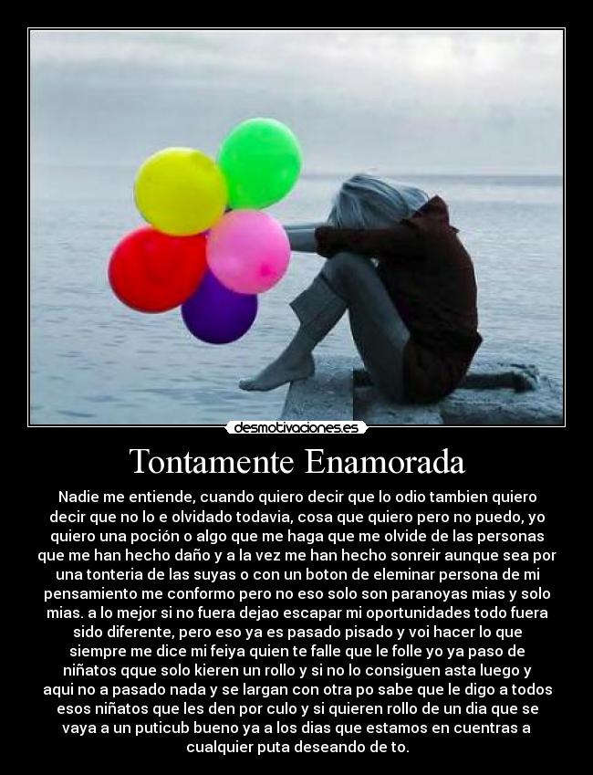Tontamente Enamorada - Nadie me entiende, cuando quiero decir que lo odio tambien quiero
decir que no lo e olvidado todavia, cosa que quiero pero no puedo, yo
quiero una poción o algo que me haga que me olvide de las personas
que me han hecho daño y a la vez me han hecho sonreir aunque sea por
una tonteria de las suyas o con un boton de eleminar persona de mi
pensamiento me conformo pero no eso solo son paranoyas mias y solo
mias. a lo mejor si no fuera dejao escapar mi oportunidades todo fuera
sido diferente, pero eso ya es pasado pisado y voi hacer lo que
siempre me dice mi feiya quien te falle que le folle yo ya paso de
niñatos qque solo kieren un rollo y si no lo consiguen asta luego y
aqui no a pasado nada y se largan con otra po sabe que le digo a todos
esos niñatos que les den por culo y si quieren rollo de un dia que se
vaya a un puticub bueno ya a los dias que estamos en cuentras a
cualquier puta deseando de to.