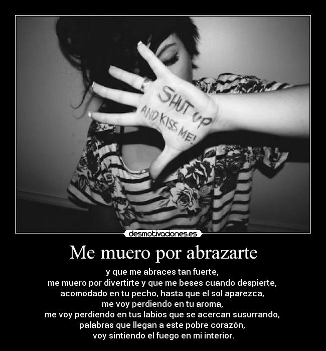 Me muero por abrazarte - y que me abraces tan fuerte,
me muero por divertirte y que me beses cuando despierte,
acomodado en tu pecho, hasta que el sol aparezca,
me voy perdiendo en tu aroma,
me voy perdiendo en tus labios que se acercan susurrando,
palabras que llegan a este pobre corazón,
voy sintiendo el fuego en mi interior.