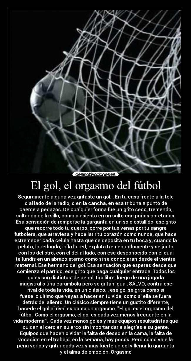 El gol, el orgasmo del fútbol - Seguramente alguna vez gritaste un gol... En tu casa frente a la tele
o al lado de la radio, o en la cancha, en esa tribuna a punto de
caerse a pedazos. De cualquier forma fue un grito seco, tremendo,
saltando de la silla, cama o asiento en un salto con puños apretados.
Esa sensación de romperse la garganta en un solo estallido, ese grito
que recorre todo tu cuerpo, corre por tus venas por tu sangre
futbolera, que atraviesa y hace latir tu corazón como nunca, que hace
estremecer cada célula hasta que se deposita en tu boca y, cuando la
pelota, la redonda, infla la red, explota tremebundamente y se junta
con los del otro, con el del al lado, con ese desconocido con el cual
te fundís en un abrazo eterno como si se conocieran desde el vientre
maternal. Ese hermano del gol. Esa sensación que esperas desde que
comienza el partido, ese grito que paga cualquier entrada. Todos los
goles son distintos: de penal, tiro libre, luego de una jugada
magistral o una carambola pero se gritan igual, SALVO, contra ese
rival de toda la vida, en un clásico... ese gol se grita como si
fuese lo ultimo que vayas a hacer en tu vida, como si ella se fuera
detrás del aliento. Un clásico siempre tiene un gustito diferente,
hacerle el gol al rival es como un orgasmo. El gol es el orgasmo del
fútbol Como el orgasmo, el gol es cada vez menos frecuente en la
vida moderna. Cada vez menos goles y mas equipos resultadistas que
cuidan el cero en su arco sin importar darle alegrías a su gente.
Equipos que hacen olvidar la falta de deseo en la cama, la falta de
vocación en el trabajo, en la semana, hay pocos. Pero como vale la
pena verlos y gritar cada vez y mas fuerte un gol y llenar la garganta
y el alma de emoción. Orgasmo