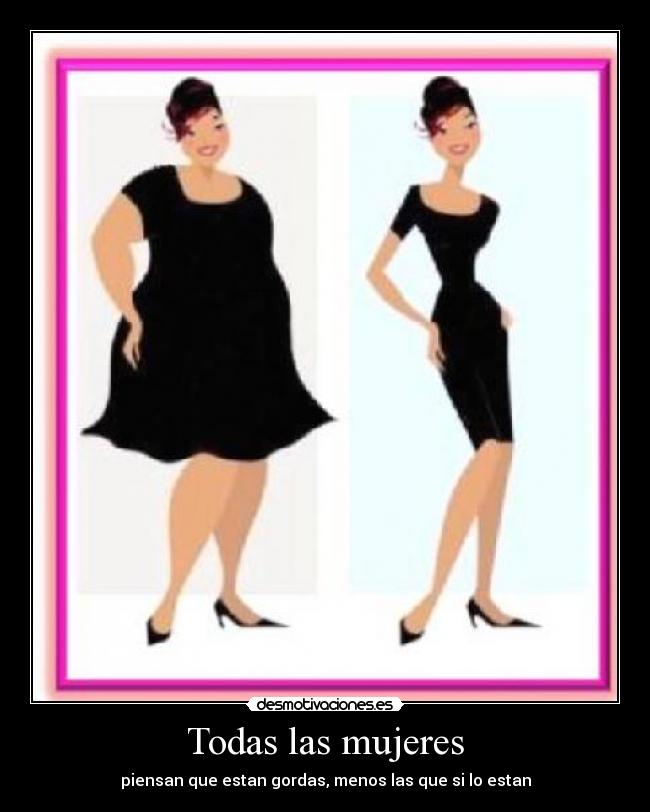 Todas las mujeres - piensan que estan gordas, menos las que si lo estan