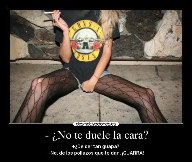 - ¿No te duele la cara? - +¿De ser tan guapa? 
-No, de los pollazos que te dan, ¡GUARRA!