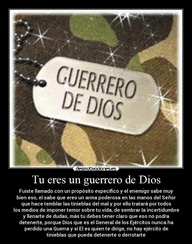 Tu eres un guerrero de Dios - Fuiste llamado con un propósito específico y el enemigo sabe muy
bien eso, el sabe que eres un arma poderosa en las manos del Señor
que hace temblar las tinieblas del mal y por ello tratará por todos
los medios de imponer temor sobre tu vida, de sembrar la incertidumbre
y llenarte de dudas, más tu debes tener claro que eso no podra
detenerte, porque Dios que es el General de los Ejércitos nunca ha
perdido una Guerra y si El es quien te dirige, no hay ejército de
tinieblas que pueda detenerte o derrotarte