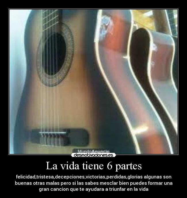 La vida tiene 6 partes - felicidad,tristesa,decepciones,victorias,perdidas,glorias algunas son
buenas otras malas pero si las sabes mesclar bien puedes formar una
gran cancion que te ayudara a triunfar en la vida