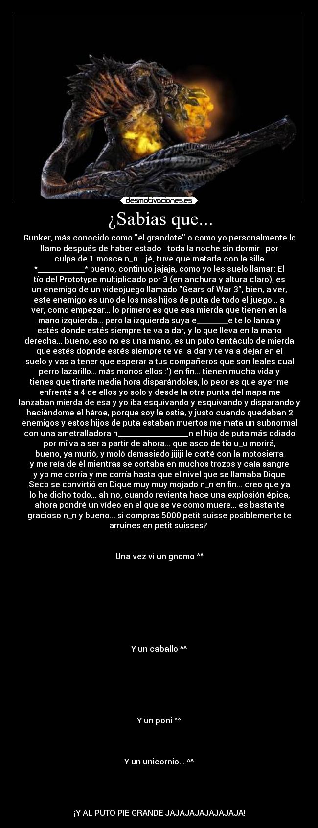 ¿Sabias que... - Gunker, más conocido como el grandote o como yo personalmente lo
llamo después de haber estado ♫ toda la noche sin dormir ♫ por
culpa de 1 mosca n_n... jé, tuve que matarla con la silla
*____________* bueno, continuo jajaja, como yo les suelo llamar: El
tío del Prototype multiplicado por 3 (en anchura y altura claro), es
un enemigo de un videojuego llamado Gears of War 3, bien, a ver,
este enemigo es uno de los más hijos de puta de todo el juego... a
ver, como empezar... lo primero es que esa mierda que tienen en la
mano izquierda... pero la izquierda suya e________e te lo lanza y
estés donde estés siempre te va a dar, y lo que lleva en la mano
derecha... bueno, eso no es una mano, es un puto tentáculo de mierda
que estés dopnde estés siempre te va  a dar y te va a dejar en el
suelo y vas a tener que esperar a tus compañeros que son leales cual
perro lazarillo... más monos ellos :) en fin... tienen mucha vida y
tienes que tirarte media hora disparándoles, lo peor es que ayer me
enfrenté a 4 de ellos yo solo y desde la otra punta del mapa me
lanzaban mierda de esa y yo iba esquivando y esquivando y disparando y
haciéndome el héroe, porque soy la ostia, y justo cuando quedaban 2
enemigos y estos hijos de puta estaban muertos me mata un subnormal
con una ametralladora n__________________n el hijo de puta más odiado
por mí va a ser a partir de ahora... que asco de tío u_u morirá,
bueno, ya murió, y moló demasiado jijiji le corté con la motosierra
y me reía de él mientras se cortaba en muchos trozos y caía sangre
y yo me corría y me corría hasta que el nivel que se llamaba Dique
Seco se convirtió en Dique muy muy mojado n_n en fin... creo que ya
lo he dicho todo... ah no, cuando revienta hace una explosión épica,
ahora pondré un vídeo en el que se ve como muere... es bastante
gracioso n_n y bueno... si compras 5000 petit suisse posiblemente te
arruines en petit suisses? 


Una vez vi un gnomo ^^








Y un caballo ^^






Y un poni ^^



Y un unicornio... ^^




¡Y AL PUTO PIE GRANDE JAJAJAJAJAJAJAJA!