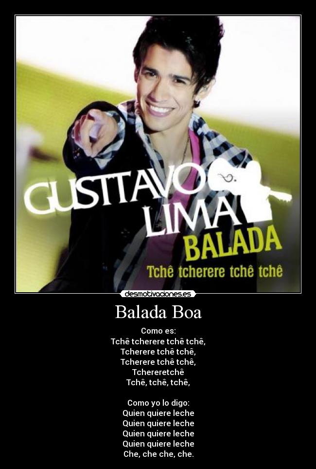 Balada Boa - Como es:
Tchê tcherere tchê tchê,
Tcherere tchê tchê,
Tcherere tchê tchê,
Tchereretchê
Tchê, tchê, tchê,

Como yo lo digo:
Quien quiere leche
Quien quiere leche
Quien quiere leche
Quien quiere leche
Che, che che, che.