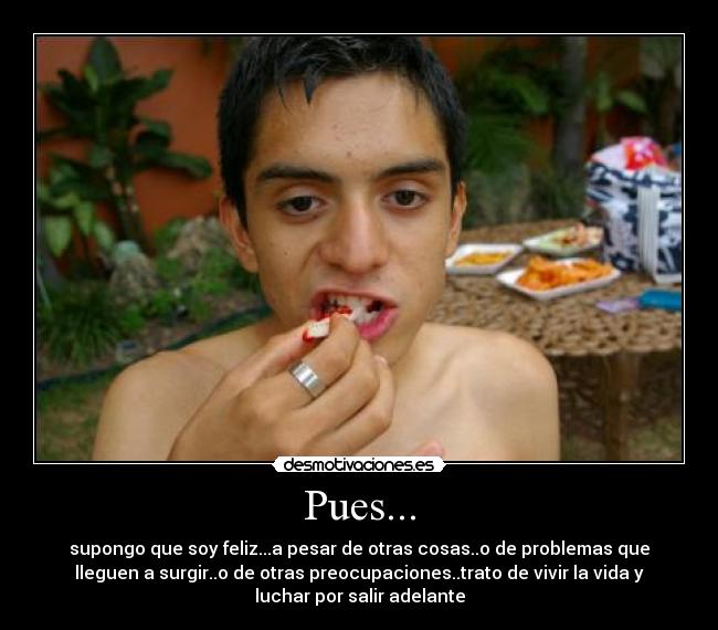 Pues... - supongo que soy feliz...a pesar de otras cosas..o de problemas que
lleguen a surgir..o de otras preocupaciones..trato de vivir la vida y
luchar por salir adelante