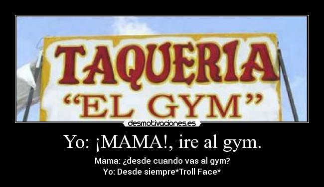 Yo: ¡MAMA!, ire al gym. - Mama: ¿desde cuando vas al gym?
Yo: Desde siempre*Troll Face*