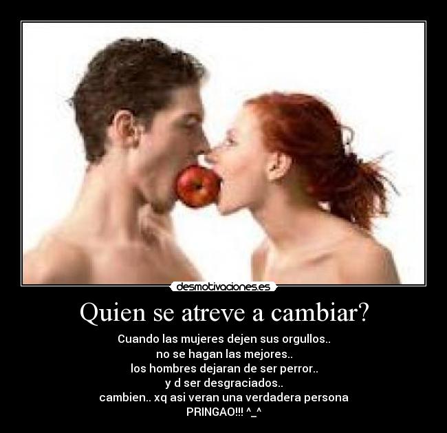 Quien se atreve a cambiar? - Cuando las mujeres dejen sus orgullos..
no se hagan las mejores..
los hombres dejaran de ser perror..
y d ser desgraciados..
cambien.. xq asi veran una verdadera persona
PRINGAO!!! ^_^